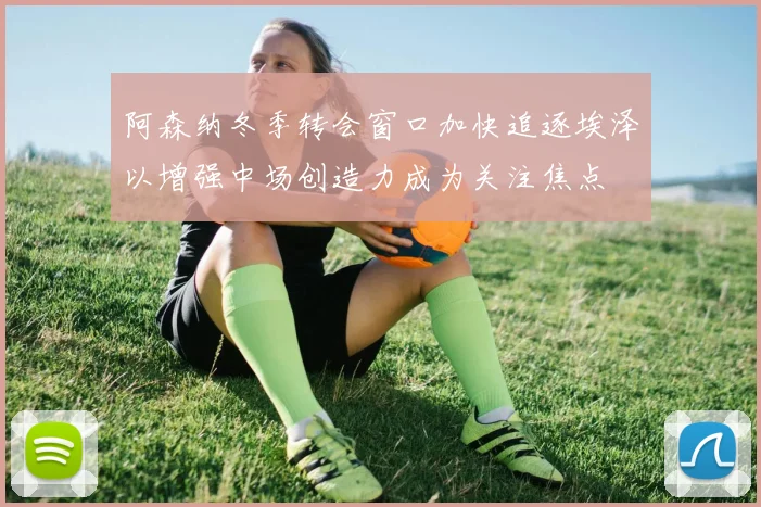 阿森纳冬季转会窗口加快追逐埃泽以增强中场创造力成为关注焦点